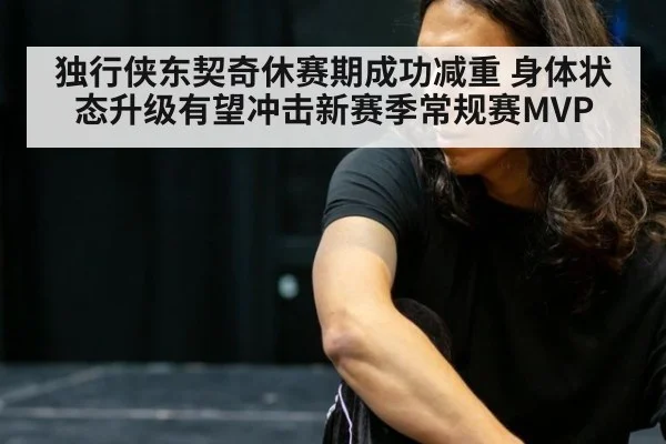 独行侠东契奇休赛期成功减重 身体状态升级有望冲击新赛季常规赛MVP