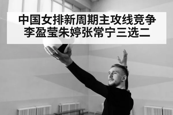 中国女排新周期主攻线竞争 李盈莹朱婷张常宁三选二