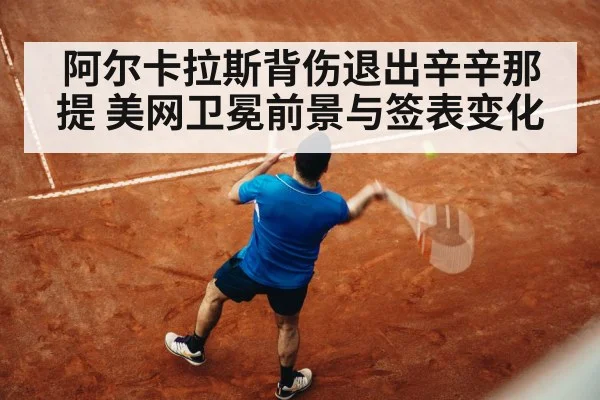 阿尔卡拉斯背伤退出辛辛那提 美网卫冕前景与签表变化