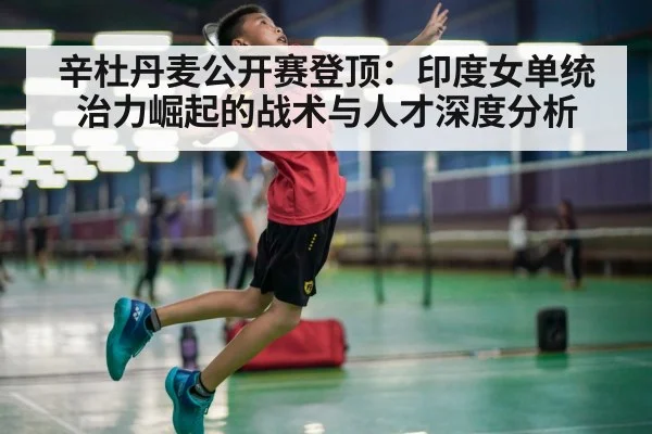 辛杜丹麦公开赛登顶：印度女单统治力崛起的战术与人才深度分析